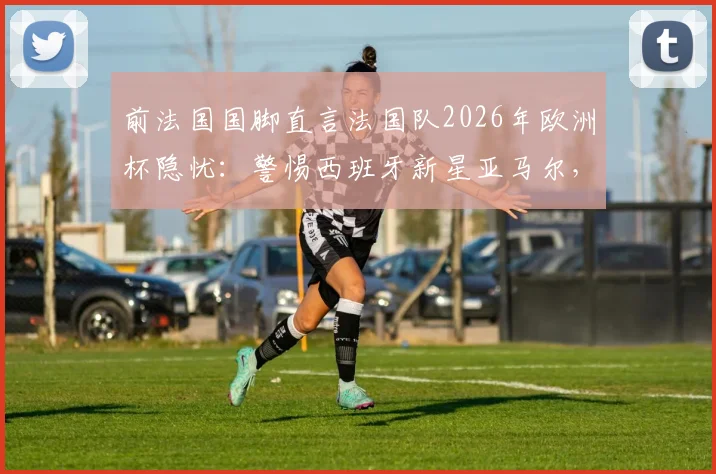 前法国国脚直言法国队2026年欧洲杯隐忧：警惕西班牙新星亚马尔，奥利塞异军突起现象分析
