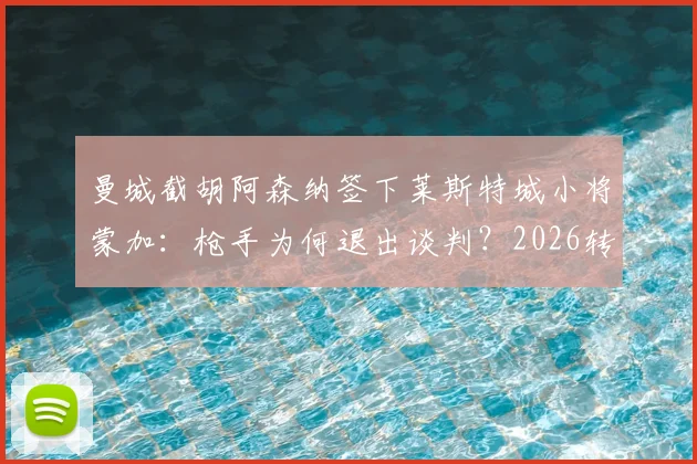 曼城截胡阿森纳签下莱斯特城小将蒙加：枪手为何退出谈判？2026转会窗最新动态